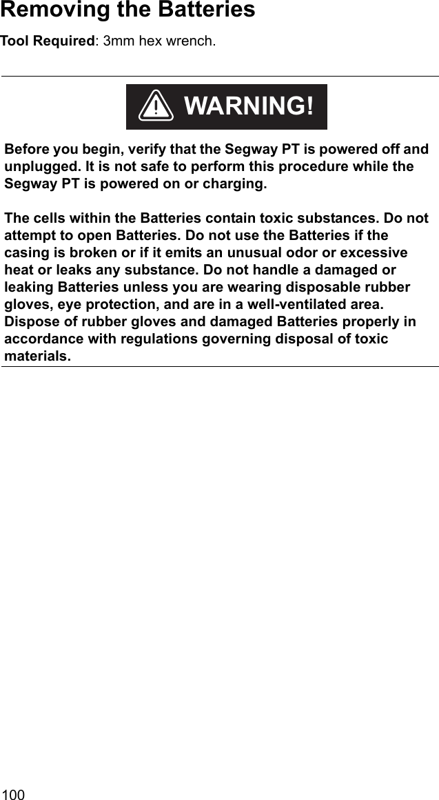 100Removing the BatteriesTool Required: 3mm hex wrench.    Before you begin, verify that the Segway PT is powered off and unplugged. It is not safe to perform this procedure while the Segway PT is powered on or charging.The cells within the Batteries contain toxic substances. Do not attempt to open Batteries. Do not use the Batteries if the casing is broken or if it emits an unusual odor or excessive heat or leaks any substance. Do not handle a damaged or leaking Batteries unless you are wearing disposable rubber gloves, eye protection, and are in a well-ventilated area. Dispose of rubber gloves and damaged Batteries properly in accordance with regulations governing disposal of toxic materials. WARNING!