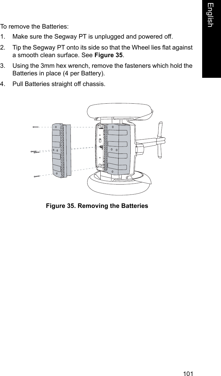 101EnglishEnglishTo remove the Batteries: 1. Make sure the Segway PT is unplugged and powered off. 2. Tip the Segway PT onto its side so that the Wheel lies flat against a smooth clean surface. See Figure 35.3. Using the 3mm hex wrench, remove the fasteners which hold the Batteries in place (4 per Battery). 4. Pull Batteries straight off chassis.Figure 35. Removing the Batteries