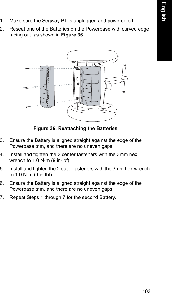 103EnglishEnglish1. Make sure the Segway PT is unplugged and powered off.2. Reseat one of the Batteries on the Powerbase with curved edge facing out, as shown in Figure 36.Figure 36. Reattaching the Batteries3. Ensure the Battery is aligned straight against the edge of the Powerbase trim, and there are no uneven gaps.4. Install and tighten the 2 center fasteners with the 3mm hex wrench to 1.0 N-m (9 in-lbf)5. Install and tighten the 2 outer fasteners with the 3mm hex wrench to 1.0 N-m (9 in-lbf)6. Ensure the Battery is aligned straight against the edge of the Powerbase trim, and there are no uneven gaps.7. Repeat Steps 1 through 7 for the second Battery.