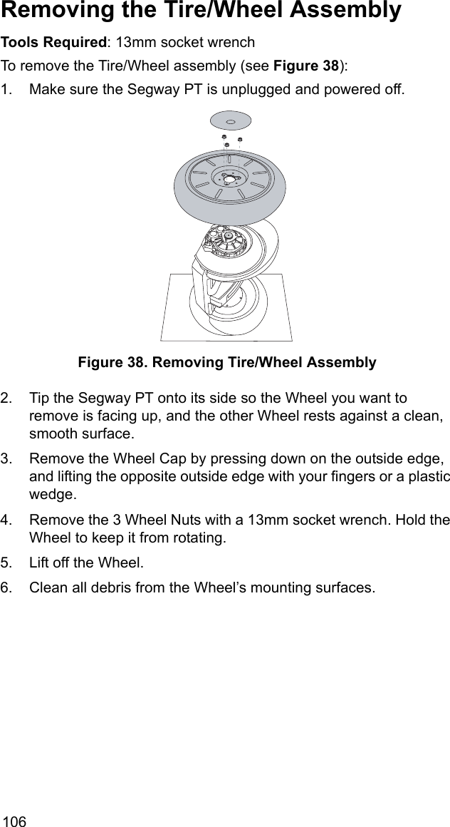 106Removing the Tire/Wheel AssemblyTools Required: 13mm socket wrench To remove the Tire/Wheel assembly (see Figure 38):1. Make sure the Segway PT is unplugged and powered off.Figure 38. Removing Tire/Wheel Assembly2. Tip the Segway PT onto its side so the Wheel you want to remove is facing up, and the other Wheel rests against a clean, smooth surface. 3. Remove the Wheel Cap by pressing down on the outside edge, and lifting the opposite outside edge with your fingers or a plastic wedge.4. Remove the 3 Wheel Nuts with a 13mm socket wrench. Hold the Wheel to keep it from rotating. 5. Lift off the Wheel.6. Clean all debris from the Wheel&rsquo;s mounting surfaces.