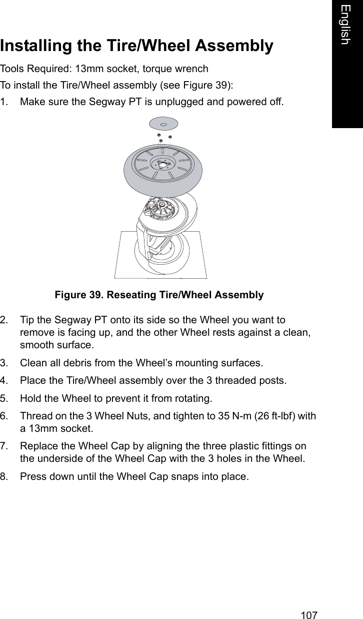 107EnglishEnglishInstalling the Tire/Wheel AssemblyTools Required: 13mm socket, torque wrenchTo install the Tire/Wheel assembly (see Figure 39): 1. Make sure the Segway PT is unplugged and powered off.Figure 39. Reseating Tire/Wheel Assembly2. Tip the Segway PT onto its side so the Wheel you want to remove is facing up, and the other Wheel rests against a clean, smooth surface.3. Clean all debris from the Wheel&rsquo;s mounting surfaces.4. Place the Tire/Wheel assembly over the 3 threaded posts.5. Hold the Wheel to prevent it from rotating.6. Thread on the 3 Wheel Nuts, and tighten to 35 N-m (26 ft-lbf) with a 13mm socket.7. Replace the Wheel Cap by aligning the three plastic fittings on the underside of the Wheel Cap with the 3 holes in the Wheel.8. Press down until the Wheel Cap snaps into place.