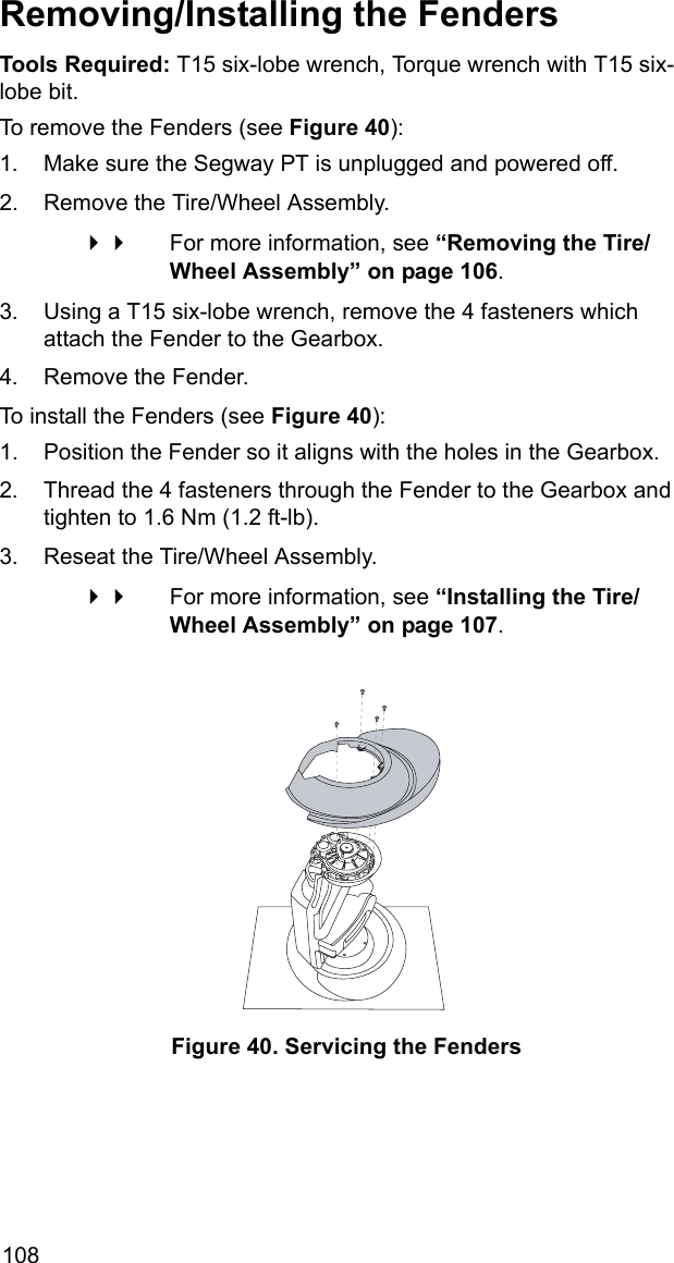 108Removing/Installing the FendersTools Required: T15 six-lobe wrench, Torque wrench with T15 six-lobe bit.To remove the Fenders (see Figure 40):1. Make sure the Segway PT is unplugged and powered off.2. Remove the Tire/Wheel Assembly.  For more information, see &ldquo;Removing the Tire/Wheel Assembly&rdquo; on page 106.3. Using a T15 six-lobe wrench, remove the 4 fasteners which attach the Fender to the Gearbox.4. Remove the Fender.To install the Fenders (see Figure 40):1. Position the Fender so it aligns with the holes in the Gearbox.2. Thread the 4 fasteners through the Fender to the Gearbox and tighten to 1.6 Nm (1.2 ft-lb).3. Reseat the Tire/Wheel Assembly. For more information, see &ldquo;Installing the Tire/Wheel Assembly&rdquo; on page 107.Figure 40. Servicing the Fenders