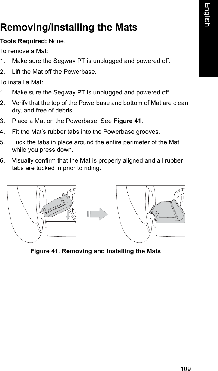 109EnglishEnglishRemoving/Installing the MatsTools Required: None.To remove a Mat:1. Make sure the Segway PT is unplugged and powered off.2. Lift the Mat off the Powerbase.To install a Mat: 1. Make sure the Segway PT is unplugged and powered off.2. Verify that the top of the Powerbase and bottom of Mat are clean, dry, and free of debris.3. Place a Mat on the Powerbase. See Figure 41.4. Fit the Mat&rsquo;s rubber tabs into the Powerbase grooves.5. Tuck the tabs in place around the entire perimeter of the Mat while you press down.6. Visually confirm that the Mat is properly aligned and all rubber tabs are tucked in prior to riding.Figure 41. Removing and Installing the Mats