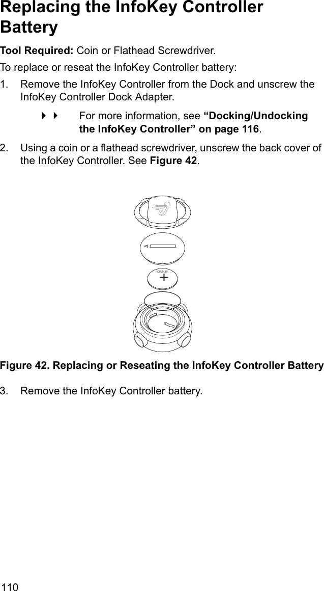 110Replacing the InfoKey Controller BatteryTool Required: Coin or Flathead Screwdriver.To replace or reseat the InfoKey Controller battery:1. Remove the InfoKey Controller from the Dock and unscrew the InfoKey Controller Dock Adapter.  For more information, see &ldquo;Docking/Undocking the InfoKey Controller&rdquo; on page 116.2. Using a coin or a flathead screwdriver, unscrew the back cover of the InfoKey Controller. See Figure 42. Figure 42. Replacing or Reseating the InfoKey Controller Battery3. Remove the InfoKey Controller battery.+CR2430