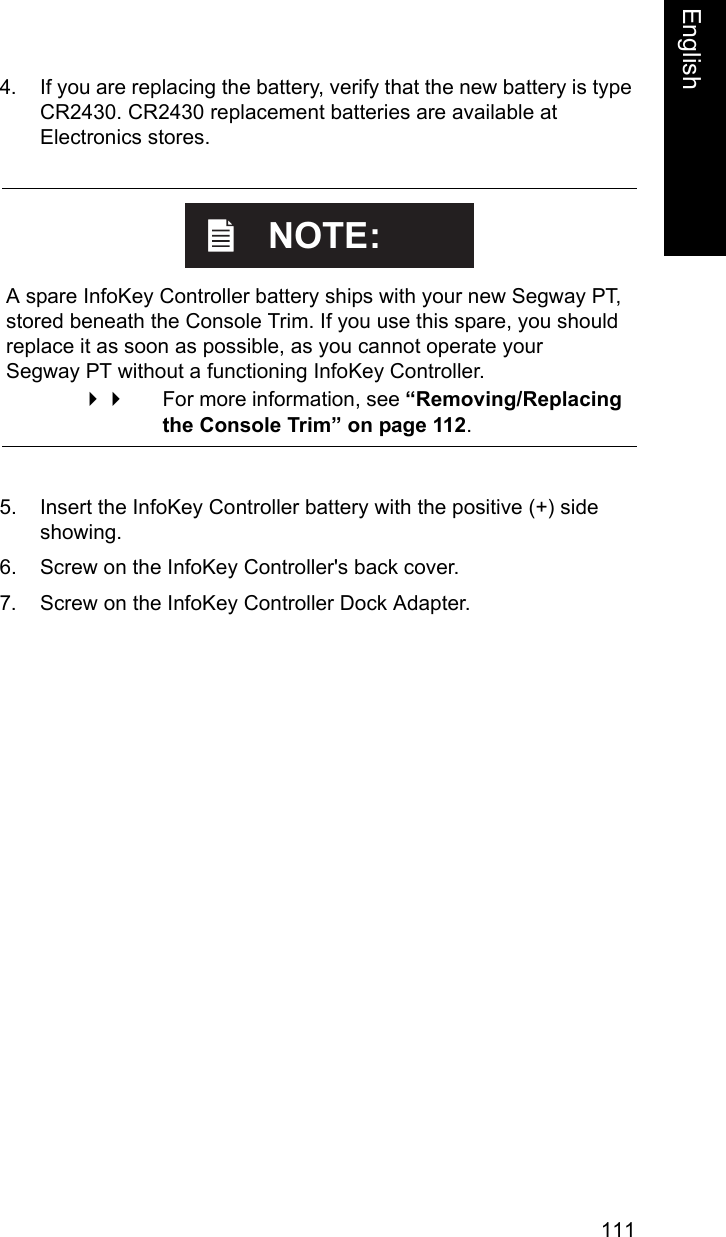 111EnglishEnglish4. If you are replacing the battery, verify that the new battery is type CR2430. CR2430 replacement batteries are available at Electronics stores. 5. Insert the InfoKey Controller battery with the positive (+) side showing.6. Screw on the InfoKey Controller's back cover.7. Screw on the InfoKey Controller Dock Adapter.    A spare InfoKey Controller battery ships with your new Segway PT, stored beneath the Console Trim. If you use this spare, you should replace it as soon as possible, as you cannot operate your Segway PT without a functioning InfoKey Controller. For more information, see &ldquo;Removing/Replacing the Console Trim&rdquo; on page 112. NOTE: