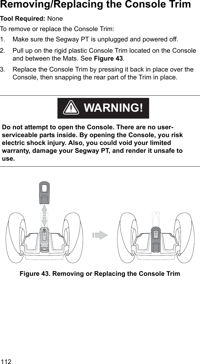 112Removing/Replacing the Console TrimTool Required: NoneTo remove or replace the Console Trim:1. Make sure the Segway PT is unplugged and powered off.2. Pull up on the rigid plastic Console Trim located on the Console and between the Mats. See Figure 43. 3. Replace the Console Trim by pressing it back in place over the Console, then snapping the rear part of the Trim in place.Figure 43. Removing or Replacing the Console Trim    Do not attempt to open the Console. There are no user- serviceable parts inside. By opening the Console, you risk electric shock injury. Also, you could void your limited warranty, damage your Segway PT, and render it unsafe to use. WARNING!
