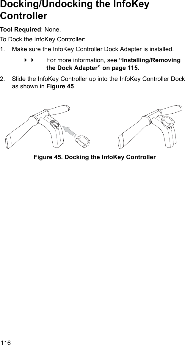 116Docking/Undocking the InfoKey ControllerTool Required: None.To Dock the InfoKey Controller:1. Make sure the InfoKey Controller Dock Adapter is installed.  For more information, see &ldquo;Installing/Removing the Dock Adapter&rdquo; on page 115.2. Slide the InfoKey Controller up into the InfoKey Controller Dock as shown in Figure 45.Figure 45. Docking the InfoKey Controller
