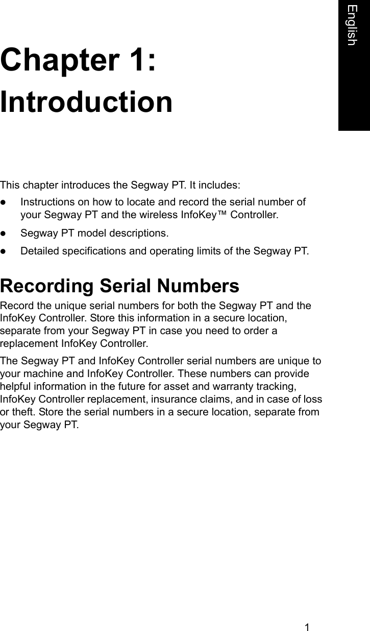 1Chapter 1:FrenchEnglishIntroductionThis chapter introduces the Segway PT. It includes:zInstructions on how to locate and record the serial number of your Segway PT and the wireless InfoKey&trade; Controller.zSegway PT model descriptions.zDetailed specifications and operating limits of the Segway PT.Recording Serial NumbersRecord the unique serial numbers for both the Segway PT and the InfoKey Controller. Store this information in a secure location, separate from your Segway PT in case you need to order a replacement InfoKey Controller.The Segway PT and InfoKey Controller serial numbers are unique to your machine and InfoKey Controller. These numbers can provide helpful information in the future for asset and warranty tracking, InfoKey Controller replacement, insurance claims, and in case of loss or theft. Store the serial numbers in a secure location, separate from your Segway PT.
