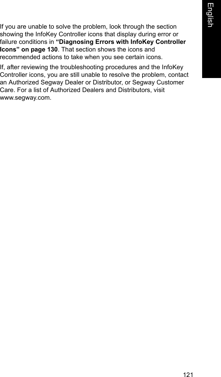 121EnglishEnglishIf you are unable to solve the problem, look through the section showing the InfoKey Controller icons that display during error or failure conditions in &ldquo;Diagnosing Errors with InfoKey Controller Icons&rdquo; on page 130. That section shows the icons and recommended actions to take when you see certain icons. If, after reviewing the troubleshooting procedures and the InfoKey Controller icons, you are still unable to resolve the problem, contact an Authorized Segway Dealer or Distributor, or Segway Customer Care. For a list of Authorized Dealers and Distributors, visit www.segway.com.