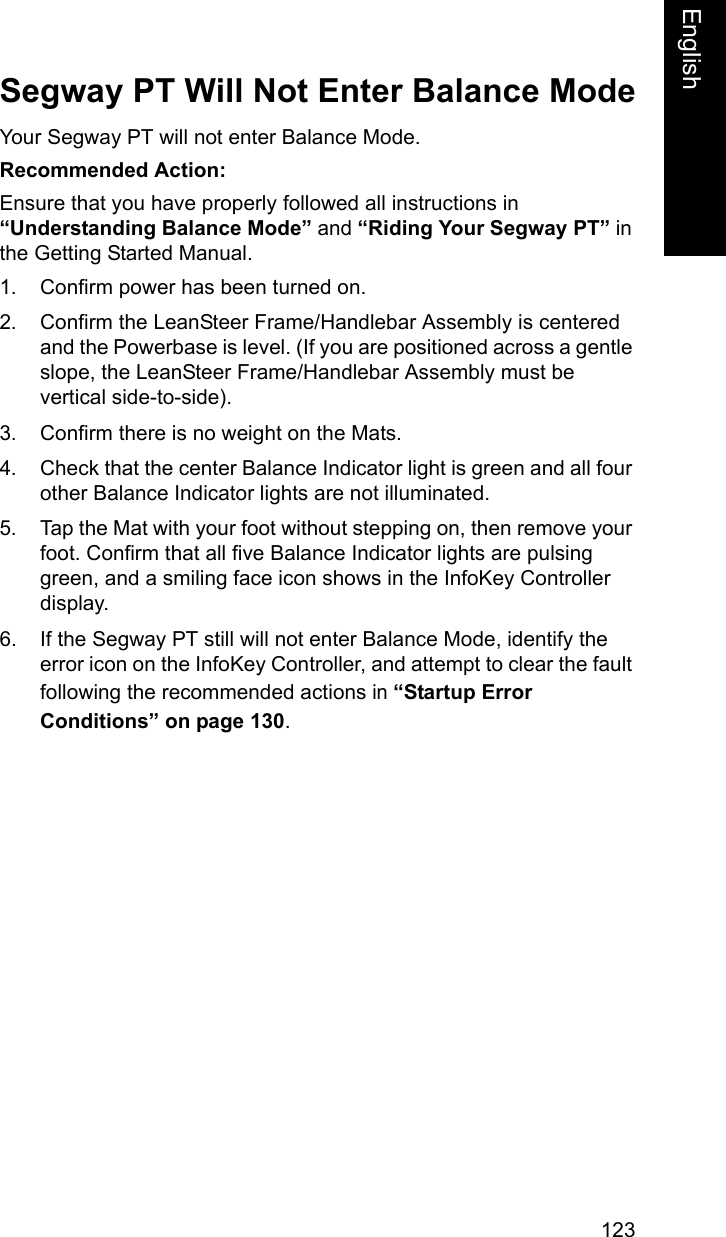 123EnglishEnglishSegway PT Will Not Enter Balance ModeYour Segway PT will not enter Balance Mode. Recommended Action: Ensure that you have properly followed all instructions in &ldquo;Understanding Balance Mode&rdquo; and &ldquo;Riding Your Segway PT&rdquo; in the Getting Started Manual.1. Confirm power has been turned on.2. Confirm the LeanSteer Frame/Handlebar Assembly is centered and the Powerbase is level. (If you are positioned across a gentle slope, the LeanSteer Frame/Handlebar Assembly must be vertical side-to-side).3. Confirm there is no weight on the Mats.4. Check that the center Balance Indicator light is green and all four other Balance Indicator lights are not illuminated.5. Tap the Mat with your foot without stepping on, then remove your foot. Confirm that all five Balance Indicator lights are pulsing green, and a smiling face icon shows in the InfoKey Controller display.6. If the Segway PT still will not enter Balance Mode, identify the error icon on the InfoKey Controller, and attempt to clear the fault following the recommended actions in &ldquo;Startup Error Conditions&rdquo; on page 130.