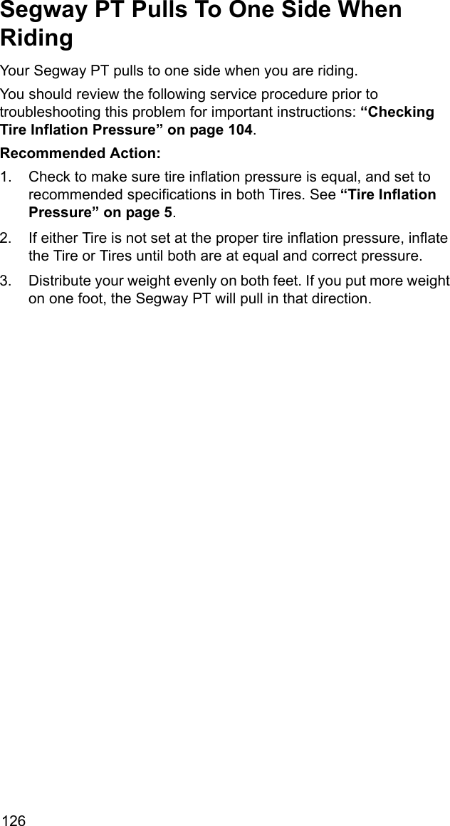126Segway PT Pulls To One Side When RidingYour Segway PT pulls to one side when you are riding. You should review the following service procedure prior to troubleshooting this problem for important instructions: &ldquo;Checking Tire Inflation Pressure&rdquo; on page 104.Recommended Action: 1. Check to make sure tire inflation pressure is equal, and set to recommended specifications in both Tires. See &ldquo;Tire Inflation Pressure&rdquo; on page 5.2. If either Tire is not set at the proper tire inflation pressure, inflate the Tire or Tires until both are at equal and correct pressure. 3. Distribute your weight evenly on both feet. If you put more weight on one foot, the Segway PT will pull in that direction.