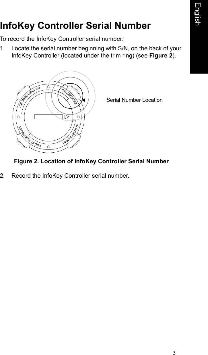 3EnglishInfoKey Controller Serial NumberTo record the InfoKey Controller serial number:1. Locate the serial number beginning with S/N, on the back of your InfoKey Controller (located under the trim ring) (see Figure 2). Figure 2. Location of InfoKey Controller Serial Number2. Record the InfoKey Controller serial number.P/N 18900-00001 RRS/N ZZZZZZZZIC: 6396A 2420-01FCC ID: T2Z 2420-01Serial Number Location 