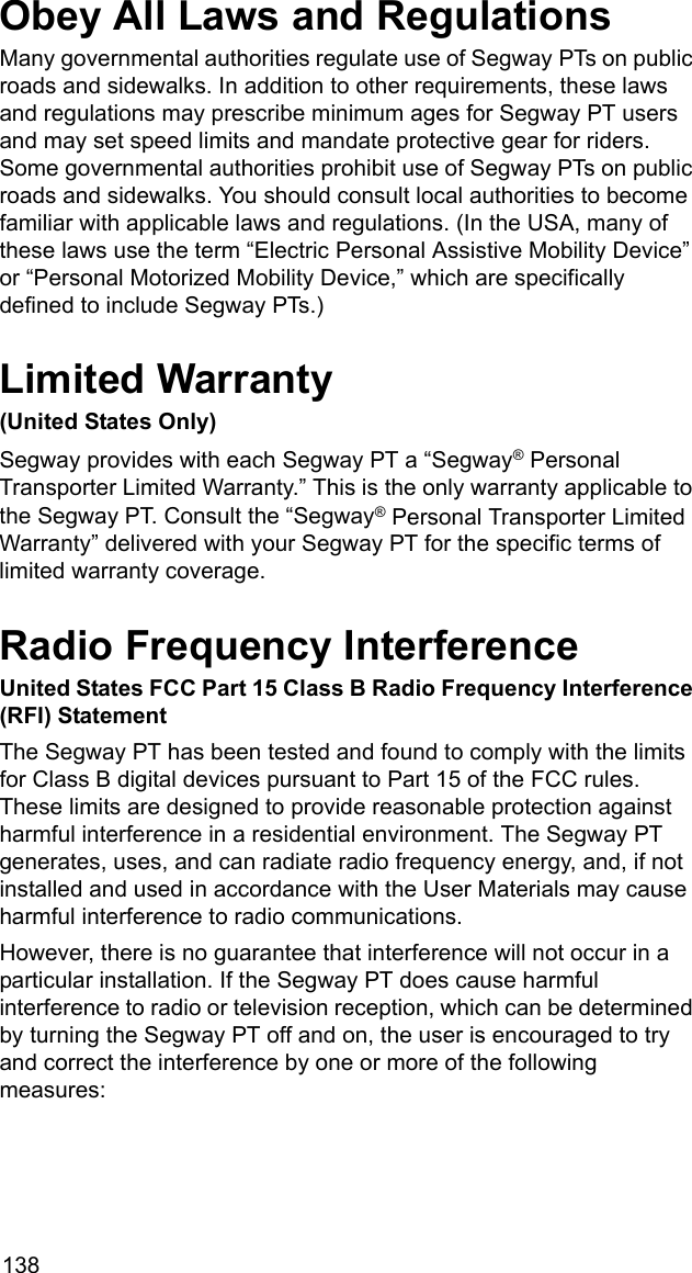 138Obey All Laws and RegulationsMany governmental authorities regulate use of Segway PTs on public roads and sidewalks. In addition to other requirements, these laws and regulations may prescribe minimum ages for Segway PT users and may set speed limits and mandate protective gear for riders. Some governmental authorities prohibit use of Segway PTs on public roads and sidewalks. You should consult local authorities to become familiar with applicable laws and regulations. (In the USA, many of these laws use the term &ldquo;Electric Personal Assistive Mobility Device&rdquo; or &ldquo;Personal Motorized Mobility Device,&rdquo; which are specifically defined to include Segway PTs.)Limited Warranty(United States Only)Segway provides with each Segway PT a &ldquo;Segway&reg; Personal Transporter Limited Warranty.&rdquo; This is the only warranty applicable to the Segway PT. Consult the &ldquo;Segway&reg; Personal Transporter Limited Warranty&rdquo; delivered with your Segway PT for the specific terms of limited warranty coverage.Radio Frequency InterferenceUnited States FCC Part 15 Class B Radio Frequency Interference (RFI) StatementThe Segway PT has been tested and found to comply with the limits for Class B digital devices pursuant to Part 15 of the FCC rules. These limits are designed to provide reasonable protection against harmful interference in a residential environment. The Segway PT generates, uses, and can radiate radio frequency energy, and, if not installed and used in accordance with the User Materials may cause harmful interference to radio communications.However, there is no guarantee that interference will not occur in a particular installation. If the Segway PT does cause harmful interference to radio or television reception, which can be determined by turning the Segway PT off and on, the user is encouraged to try and correct the interference by one or more of the following measures: