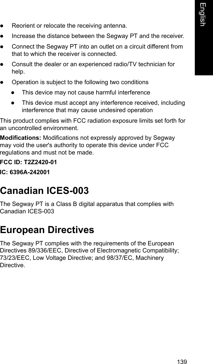139EnglishEnglishzReorient or relocate the receiving antenna.zIncrease the distance between the Segway PT and the receiver.zConnect the Segway PT into an outlet on a circuit different from that to which the receiver is connected.zConsult the dealer or an experienced radio/TV technician for help.zOperation is subject to the following two conditionszThis device may not cause harmful interferencezThis device must accept any interference received, including interference that may cause undesired operationThis product complies with FCC radiation exposure limits set forth for an uncontrolled environment.Modifications: Modifications not expressly approved by Segway may void the user's authority to operate this device under FCC regulations and must not be made.FCC ID: T2Z2420-01IC: 6396A-242001Canadian ICES-003The Segway PT is a Class B digital apparatus that complies with Canadian ICES-003European DirectivesThe Segway PT complies with the requirements of the European Directives 89/336/EEC, Directive of Electromagnetic Compatibility; 73/23/EEC, Low Voltage Directive; and 98/37/EC, Machinery Directive.