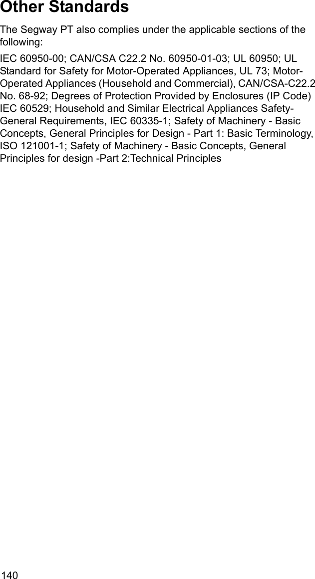 140Other StandardsThe Segway PT also complies under the applicable sections of the following:IEC 60950-00; CAN/CSA C22.2 No. 60950-01-03; UL 60950; UL Standard for Safety for Motor-Operated Appliances, UL 73; Motor-Operated Appliances (Household and Commercial), CAN/CSA-C22.2 No. 68-92; Degrees of Protection Provided by Enclosures (IP Code) IEC 60529; Household and Similar Electrical Appliances Safety- General Requirements, IEC 60335-1; Safety of Machinery - Basic Concepts, General Principles for Design - Part 1: Basic Terminology, ISO 121001-1; Safety of Machinery - Basic Concepts, General Principles for design -Part 2:Technical Principles 