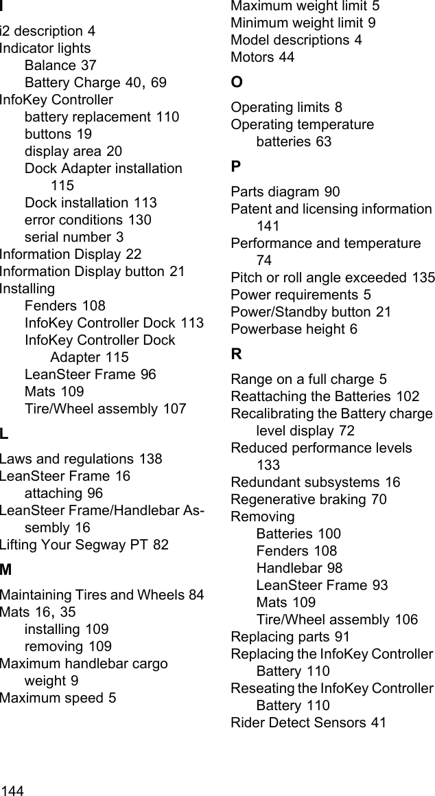 144Ii2 description 4Indicator lightsBalance 37Battery Charge 40, 69InfoKey Controllerbattery replacement 110buttons 19display area 20Dock Adapter installation 115Dock installation 113error conditions 130serial number 3Information Display 22Information Display button 21InstallingFenders 108InfoKey Controller Dock 113InfoKey Controller Dock Adapter 115LeanSteer Frame 96Mats 109Tire/Wheel assembly 107LLaws and regulations 138LeanSteer Frame 16attaching 96LeanSteer Frame/Handlebar As-sembly 16Lifting Your Segway PT 82MMaintaining Tires and Wheels 84Mats 16, 35installing 109removing 109Maximum handlebar cargo weight 9Maximum speed 5Maximum weight limit 5Minimum weight limit 9Model descriptions 4Motors 44OOperating limits 8Operating temperaturebatteries 63PParts diagram 90Patent and licensing information 141Performance and temperature 74Pitch or roll angle exceeded 135Power requirements 5Power/Standby button 21Powerbase height 6RRange on a full charge 5Reattaching the Batteries 102Recalibrating the Battery charge level display 72Reduced performance levels 133Redundant subsystems 16Regenerative braking 70RemovingBatteries 100Fenders 108Handlebar 98LeanSteer Frame 93Mats 109Tire/Wheel assembly 106Replacing parts 91Replacing the InfoKey Controller Battery 110Reseating the InfoKey Controller Battery 110Rider Detect Sensors 41