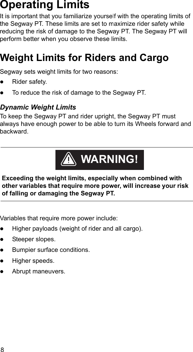 8Operating LimitsIt is important that you familiarize yourself with the operating limits of the Segway PT. These limits are set to maximize rider safety while reducing the risk of damage to the Segway PT. The Segway PT will perform better when you observe these limits.Weight Limits for Riders and CargoSegway sets weight limits for two reasons: zRider safety.zTo reduce the risk of damage to the Segway PT.Dynamic Weight LimitsTo keep the Segway PT and rider upright, the Segway PT must always have enough power to be able to turn its Wheels forward and backward. Variables that require more power include:zHigher payloads (weight of rider and all cargo).zSteeper slopes.zBumpier surface conditions.zHigher speeds.zAbrupt maneuvers.    Exceeding the weight limits, especially when combined with other variables that require more power, will increase your risk of falling or damaging the Segway PT.WARNING!
