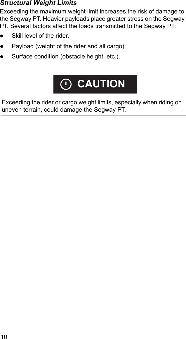 10Structural Weight LimitsExceeding the maximum weight limit increases the risk of damage to the Segway PT. Heavier payloads place greater stress on the Segway PT. Several factors affect the loads transmitted to the Segway PT:zSkill level of the rider.zPayload (weight of the rider and all cargo).zSurface condition (obstacle height, etc.).    Exceeding the rider or cargo weight limits, especially when riding on uneven terrain, could damage the Segway PT.CAUTION