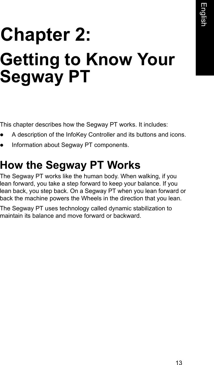 13Chapter 2:EnglishGetting to Know Your Segway PTThis chapter describes how the Segway PT works. It includes:zA description of the InfoKey Controller and its buttons and icons.zInformation about Segway PT components.How the Segway PT WorksThe Segway PT works like the human body. When walking, if you lean forward, you take a step forward to keep your balance. If you lean back, you step back. On a Segway PT when you lean forward or back the machine powers the Wheels in the direction that you lean. The Segway PT uses technology called dynamic stabilization to maintain its balance and move forward or backward. 