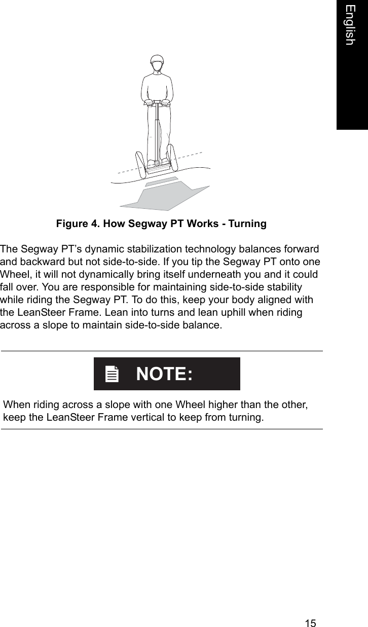 15EnglishEnglishFigure 4. How Segway PT Works - TurningThe Segway PT&rsquo;s dynamic stabilization technology balances forward and backward but not side-to-side. If you tip the Segway PT onto one Wheel, it will not dynamically bring itself underneath you and it could fall over. You are responsible for maintaining side-to-side stability while riding the Segway PT. To do this, keep your body aligned with the LeanSteer Frame. Lean into turns and lean uphill when riding across a slope to maintain side-to-side balance.    When riding across a slope with one Wheel higher than the other, keep the LeanSteer Frame vertical to keep from turning.NOTE: