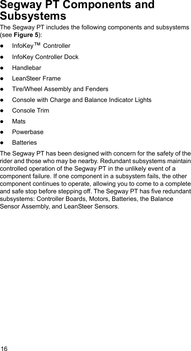 16Segway PT Components and SubsystemsThe Segway PT includes the following components and subsystems (see Figure 5): zInfoKey&trade; Controller zInfoKey Controller Dock zHandlebarzLeanSteer FramezTire/Wheel Assembly and FenderszConsole with Charge and Balance Indicator LightszConsole TrimzMatszPowerbase zBatteriesThe Segway PT has been designed with concern for the safety of the rider and those who may be nearby. Redundant subsystems maintain controlled operation of the Segway PT in the unlikely event of a component failure. If one component in a subsystem fails, the other component continues to operate, allowing you to come to a complete and safe stop before stepping off. The Segway PT has five redundant subsystems: Controller Boards, Motors, Batteries, the Balance Sensor Assembly, and LeanSteer Sensors.