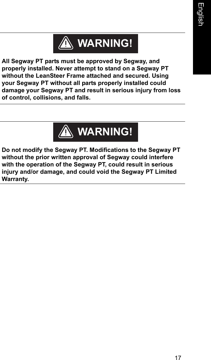 17EnglishEnglish    All Segway PT parts must be approved by Segway, and properly installed. Never attempt to stand on a Segway PT without the LeanSteer Frame attached and secured. Using your Segway PT without all parts properly installed could damage your Segway PT and result in serious injury from loss of control, collisions, and falls.WARNING!    Do not modify the Segway PT. Modifications to the Segway PT without the prior written approval of Segway could interfere with the operation of the Segway PT, could result in serious injury and/or damage, and could void the Segway PT Limited Warranty. WARNING!