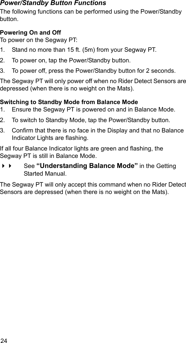 24Power/Standby Button FunctionsThe following functions can be performed using the Power/Standby button.Powering On and OffTo power on the Segway PT:1. Stand no more than 15 ft. (5m) from your Segway PT.2. To power on, tap the Power/Standby button.3. To power off, press the Power/Standby button for 2 seconds. The Segway PT will only power off when no Rider Detect Sensors are depressed (when there is no weight on the Mats).Switching to Standby Mode from Balance Mode1. Ensure the Segway PT is powered on and in Balance Mode. 2. To switch to Standby Mode, tap the Power/Standby button.3. Confirm that there is no face in the Display and that no Balance Indicator Lights are flashing. If all four Balance Indicator lights are green and flashing, the Segway PT is still in Balance Mode. See &ldquo;Understanding Balance Mode&rdquo; in the Getting Started Manual.The Segway PT will only accept this command when no Rider Detect Sensors are depressed (when there is no weight on the Mats).