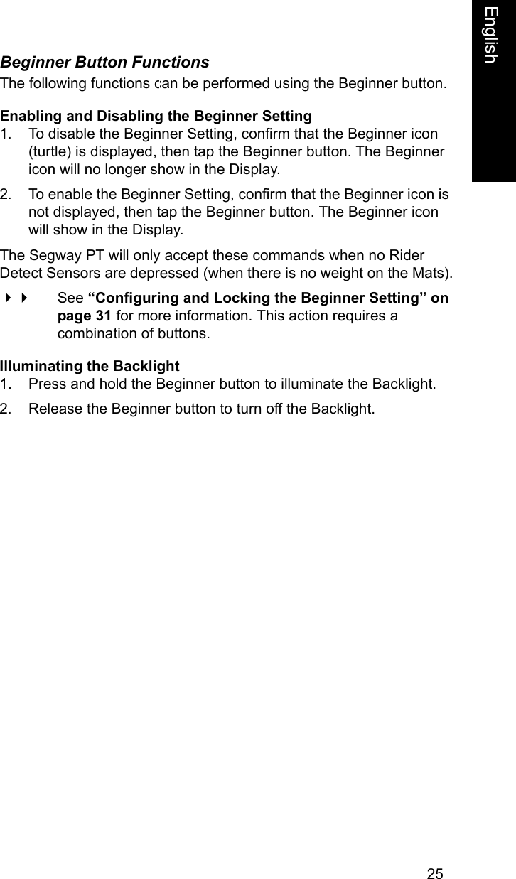 25EnglishEnglishBeginner Button FunctionsThe following functions can be performed using the Beginner button.Enabling and Disabling the Beginner Setting1. To disable the Beginner Setting, confirm that the Beginner icon (turtle) is displayed, then tap the Beginner button. The Beginner icon will no longer show in the Display.2. To enable the Beginner Setting, confirm that the Beginner icon is not displayed, then tap the Beginner button. The Beginner icon will show in the Display.The Segway PT will only accept these commands when no Rider Detect Sensors are depressed (when there is no weight on the Mats). See &ldquo;Configuring and Locking the Beginner Setting&rdquo; on page 31 for more information. This action requires a combination of buttons.Illuminating the Backlight1. Press and hold the Beginner button to illuminate the Backlight.2. Release the Beginner button to turn off the Backlight.