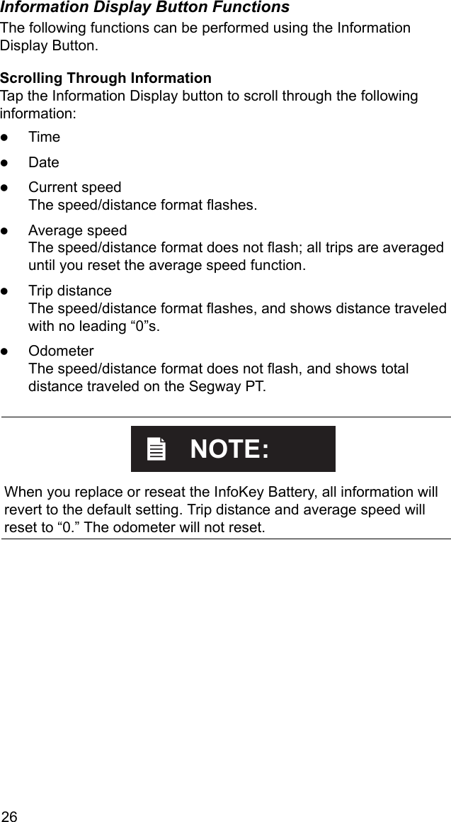 26Information Display Button FunctionsThe following functions can be performed using the Information Display Button.Scrolling Through InformationTap the Information Display button to scroll through the following information: zTimezDatezCurrent speed The speed/distance format flashes.zAverage speedThe speed/distance format does not flash; all trips are averaged until you reset the average speed function.zTrip distanceThe speed/distance format flashes, and shows distance traveled with no leading &ldquo;0&rdquo;s.zOdometerThe speed/distance format does not flash, and shows total distance traveled on the Segway PT.    When you replace or reseat the InfoKey Battery, all information will revert to the default setting. Trip distance and average speed will reset to &ldquo;0.&rdquo; The odometer will not reset.NOTE:
