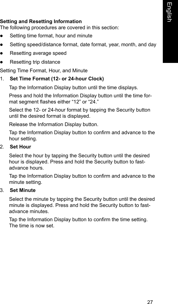 27EnglishEnglishSetting and Resetting InformationThe following procedures are covered in this section:zSetting time format, hour and minutezSetting speed/distance format, date format, year, month, and dayzResetting average speedzResetting trip distanceSetting Time Format, Hour, and Minute1. Set Time Format (12- or 24-hour Clock)Tap the Information Display button until the time displays.Press and hold the Information Display button until the time for-mat segment flashes either &ldquo;12&rdquo; or &ldquo;24.&rdquo;Select the 12- or 24-hour format by tapping the Security button until the desired format is displayed.Release the Information Display button.Tap the Information Display button to confirm and advance to the hour setting. 2. Set HourSelect the hour by tapping the Security button until the desired hour is displayed. Press and hold the Security button to fast-advance hours.Tap the Information Display button to confirm and advance to the minute setting.3. Set MinuteSelect the minute by tapping the Security button until the desired minute is displayed. Press and hold the Security button to fast-advance minutes.Tap the Information Display button to confirm the time setting. The time is now set.