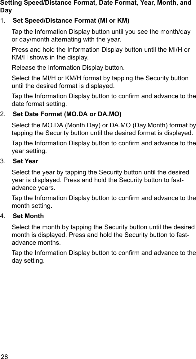 28Setting Speed/Distance Format, Date Format, Year, Month, and Day1. Set Speed/Distance Format (MI or KM)Tap the Information Display button until you see the month/day   or day/month alternating with the year.Press and hold the Information Display button until the MI/H or KM/H shows in the display. Release the Information Display button.Select the MI/H or KM/H format by tapping the Security button until the desired format is displayed.Tap the Information Display button to confirm and advance to the date format setting.2. Set Date Format (MO.DA or DA.MO)Select the MO.DA (Month.Day) or DA.MO (Day.Month) format by tapping the Security button until the desired format is displayed.Tap the Information Display button to confirm and advance to the year setting.3. Set YearSelect the year by tapping the Security button until the desired year is displayed. Press and hold the Security button to fast-advance years.Tap the Information Display button to confirm and advance to the month setting.4. Set MonthSelect the month by tapping the Security button until the desired month is displayed. Press and hold the Security button to fast-advance months. Tap the Information Display button to confirm and advance to the day setting.