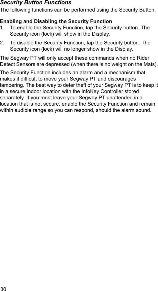 30Security Button FunctionsThe following functions can be performed using the Security Button.Enabling and Disabling the Security Function1. To enable the Security Function, tap the Security button. The Security icon (lock) will show in the Display.2. To disable the Security Function, tap the Security button. The Security icon (lock) will no longer show in the Display.The Segway PT will only accept these commands when no Rider Detect Sensors are depressed (when there is no weight on the Mats). The Security Function includes an alarm and a mechanism that makes it difficult to move your Segway PT and discourages tampering. The best way to deter theft of your Segway PT is to keep it in a secure indoor location with the InfoKey Controller stored separately. If you must leave your Segway PT unattended in a location that is not secure, enable the Security Function and remain within audible range so you can respond, should the alarm sound.