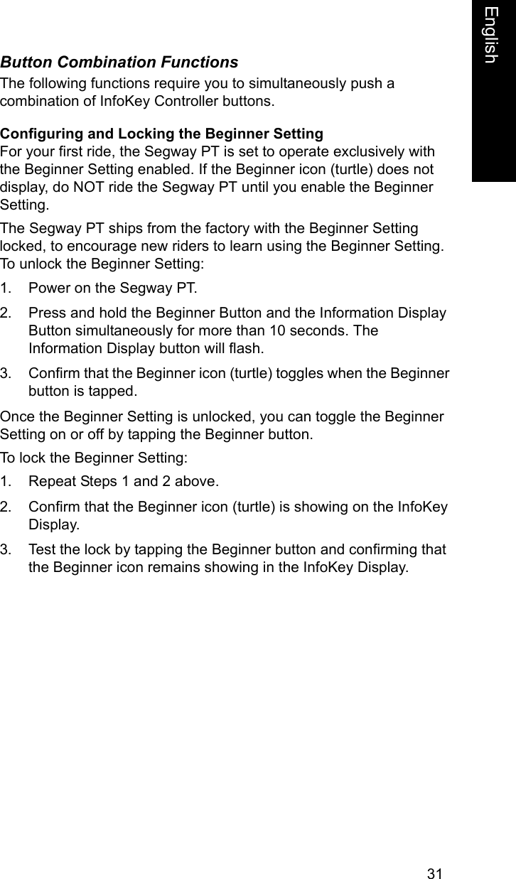 31EnglishEnglishButton Combination FunctionsThe following functions require you to simultaneously push a combination of InfoKey Controller buttons.Configuring and Locking the Beginner SettingFor your first ride, the Segway PT is set to operate exclusively with the Beginner Setting enabled. If the Beginner icon (turtle) does not display, do NOT ride the Segway PT until you enable the Beginner Setting.The Segway PT ships from the factory with the Beginner Setting locked, to encourage new riders to learn using the Beginner Setting. To unlock the Beginner Setting:1. Power on the Segway PT.2. Press and hold the Beginner Button and the Information Display Button simultaneously for more than 10 seconds. The Information Display button will flash.3. Confirm that the Beginner icon (turtle) toggles when the Beginner button is tapped.Once the Beginner Setting is unlocked, you can toggle the Beginner Setting on or off by tapping the Beginner button.To lock the Beginner Setting:1. Repeat Steps 1 and 2 above.2. Confirm that the Beginner icon (turtle) is showing on the InfoKey Display.3. Test the lock by tapping the Beginner button and confirming that the Beginner icon remains showing in the InfoKey Display.