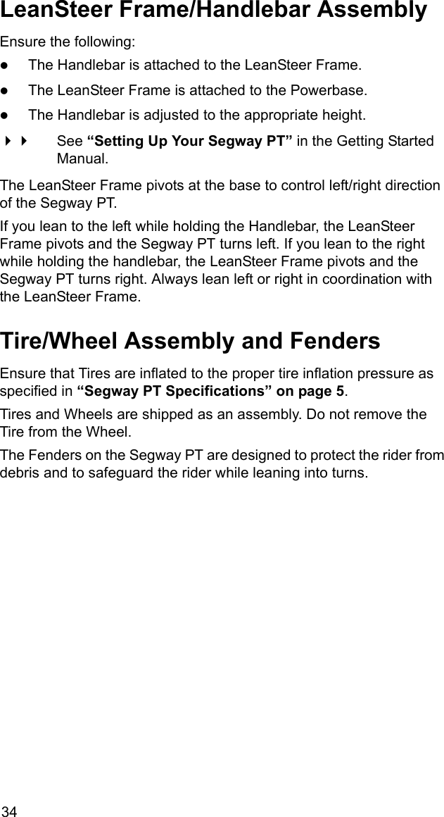 34LeanSteer Frame/Handlebar AssemblyEnsure the following:zThe Handlebar is attached to the LeanSteer Frame.zThe LeanSteer Frame is attached to the Powerbase.zThe Handlebar is adjusted to the appropriate height. See &ldquo;Setting Up Your Segway PT&rdquo; in the Getting Started Manual.The LeanSteer Frame pivots at the base to control left/right direction of the Segway PT. If you lean to the left while holding the Handlebar, the LeanSteer Frame pivots and the Segway PT turns left. If you lean to the right while holding the handlebar, the LeanSteer Frame pivots and the Segway PT turns right. Always lean left or right in coordination with the LeanSteer Frame.Tire/Wheel Assembly and FendersEnsure that Tires are inflated to the proper tire inflation pressure as specified in &ldquo;Segway PT Specifications&rdquo; on page 5.Tires and Wheels are shipped as an assembly. Do not remove the Tire from the Wheel.The Fenders on the Segway PT are designed to protect the rider from debris and to safeguard the rider while leaning into turns.