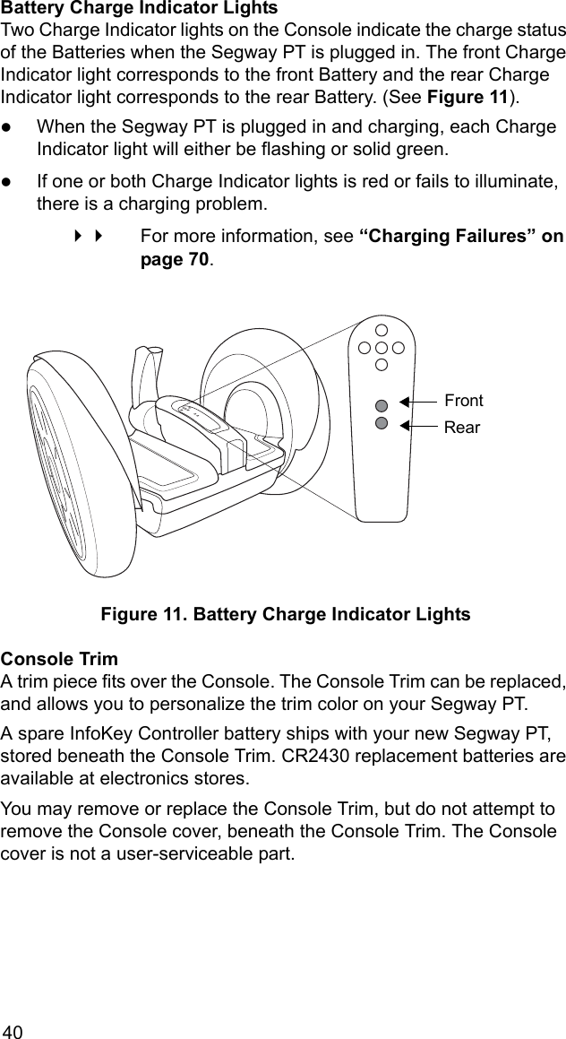 40Battery Charge Indicator LightsTwo Charge Indicator lights on the Console indicate the charge status of the Batteries when the Segway PT is plugged in. The front Charge Indicator light corresponds to the front Battery and the rear Charge Indicator light corresponds to the rear Battery. (See Figure 11). zWhen the Segway PT is plugged in and charging, each Charge Indicator light will either be flashing or solid green.zIf one or both Charge Indicator lights is red or fails to illuminate, there is a charging problem.  For more information, see &ldquo;Charging Failures&rdquo; on page 70.Figure 11. Battery Charge Indicator LightsConsole TrimA trim piece fits over the Console. The Console Trim can be replaced, and allows you to personalize the trim color on your Segway PT. A spare InfoKey Controller battery ships with your new Segway PT, stored beneath the Console Trim. CR2430 replacement batteries are available at electronics stores. You may remove or replace the Console Trim, but do not attempt to remove the Console cover, beneath the Console Trim. The Console cover is not a user-serviceable part.FrontRear
