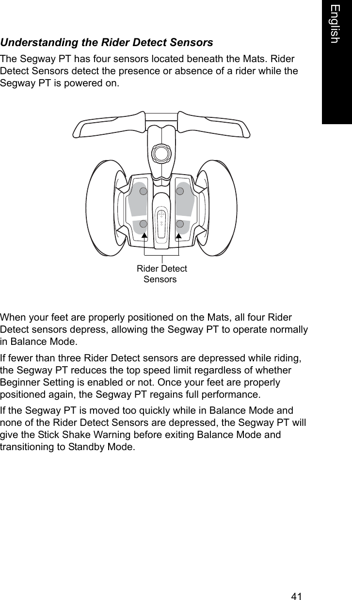 41EnglishEnglishUnderstanding the Rider Detect SensorsThe Segway PT has four sensors located beneath the Mats. Rider Detect Sensors detect the presence or absence of a rider while the Segway PT is powered on. When your feet are properly positioned on the Mats, all four Rider Detect sensors depress, allowing the Segway PT to operate normallyin Balance Mode.If fewer than three Rider Detect sensors are depressed while riding, the Segway PT reduces the top speed limit regardless of whetherBeginner Setting is enabled or not. Once your feet are properly positioned again, the Segway PT regains full performance.If the Segway PT is moved too quickly while in Balance Mode and none of the Rider Detect Sensors are depressed, the Segway PT will give the Stick Shake Warning before exiting Balance Mode and transitioning to Standby Mode.Rider Detect Sensors 