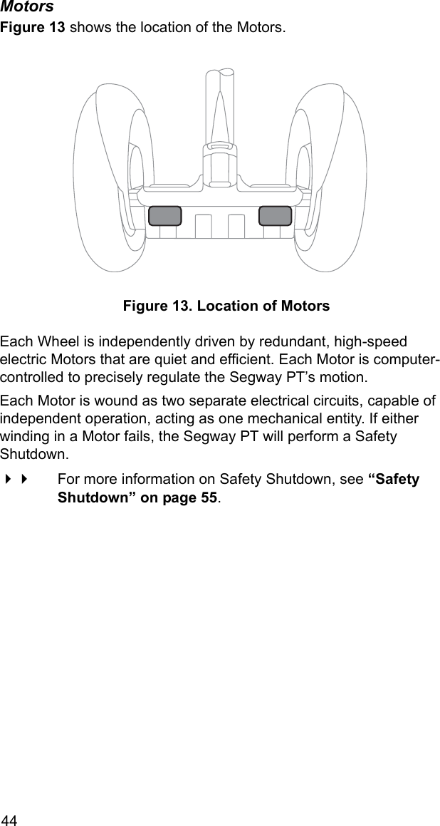 44MotorsFigure 13 shows the location of the Motors. Figure 13. Location of MotorsEach Wheel is independently driven by redundant, high-speed electric Motors that are quiet and efficient. Each Motor is computer-controlled to precisely regulate the Segway PT&rsquo;s motion.Each Motor is wound as two separate electrical circuits, capable of independent operation, acting as one mechanical entity. If either winding in a Motor fails, the Segway PT will perform a Safety Shutdown. For more information on Safety Shutdown, see &ldquo;Safety Shutdown&rdquo; on page 55.
