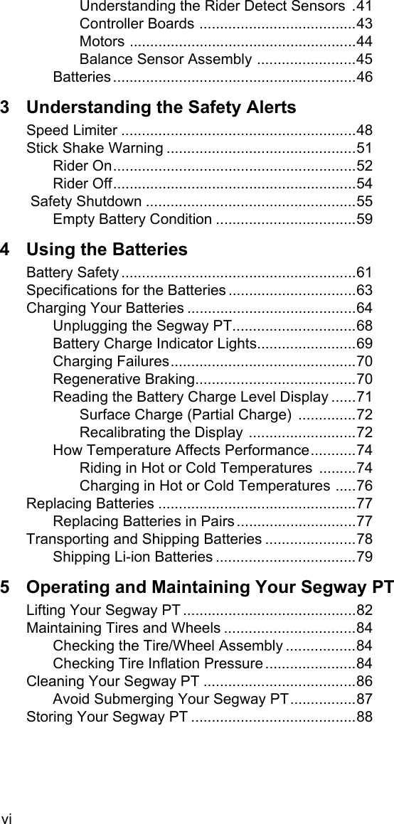 viUnderstanding the Rider Detect Sensors  .41Controller Boards ......................................43Motors .......................................................44Balance Sensor Assembly ........................45Batteries...........................................................463 Understanding the Safety AlertsSpeed Limiter .........................................................48Stick Shake Warning ..............................................51Rider On...........................................................52Rider Off...........................................................54 Safety Shutdown ...................................................55Empty Battery Condition ..................................594 Using the BatteriesBattery Safety .........................................................61Specifications for the Batteries ...............................63Charging Your Batteries .........................................64Unplugging the Segway PT..............................68Battery Charge Indicator Lights........................69Charging Failures.............................................70Regenerative Braking.......................................70Reading the Battery Charge Level Display ......71Surface Charge (Partial Charge)  ..............72Recalibrating the Display ..........................72How Temperature Affects Performance...........74Riding in Hot or Cold Temperatures .........74Charging in Hot or Cold Temperatures .....76Replacing Batteries ................................................77Replacing Batteries in Pairs .............................77Transporting and Shipping Batteries ......................78Shipping Li-ion Batteries ..................................795 Operating and Maintaining Your Segway PTLifting Your Segway PT ..........................................82Maintaining Tires and Wheels ................................84Checking the Tire/Wheel Assembly .................84Checking Tire Inflation Pressure ......................84Cleaning Your Segway PT .....................................86Avoid Submerging Your Segway PT................87Storing Your Segway PT ........................................88
