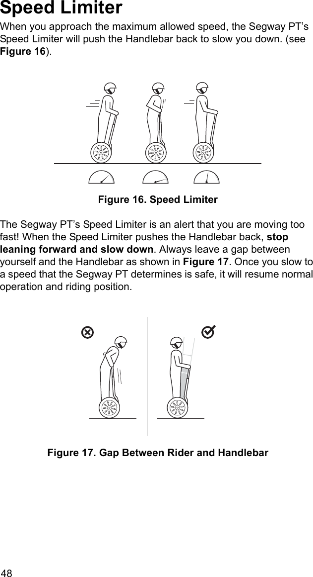 48Speed LimiterWhen you approach the maximum allowed speed, the Segway PT&rsquo;s Speed Limiter will push the Handlebar back to slow you down. (see Figure 16). Figure 16. Speed LimiterThe Segway PT&rsquo;s Speed Limiter is an alert that you are moving too fast! When the Speed Limiter pushes the Handlebar back, stop leaning forward and slow down. Always leave a gap between yourself and the Handlebar as shown in Figure 17. Once you slow to a speed that the Segway PT determines is safe, it will resume normal operation and riding position. Figure 17. Gap Between Rider and Handlebar