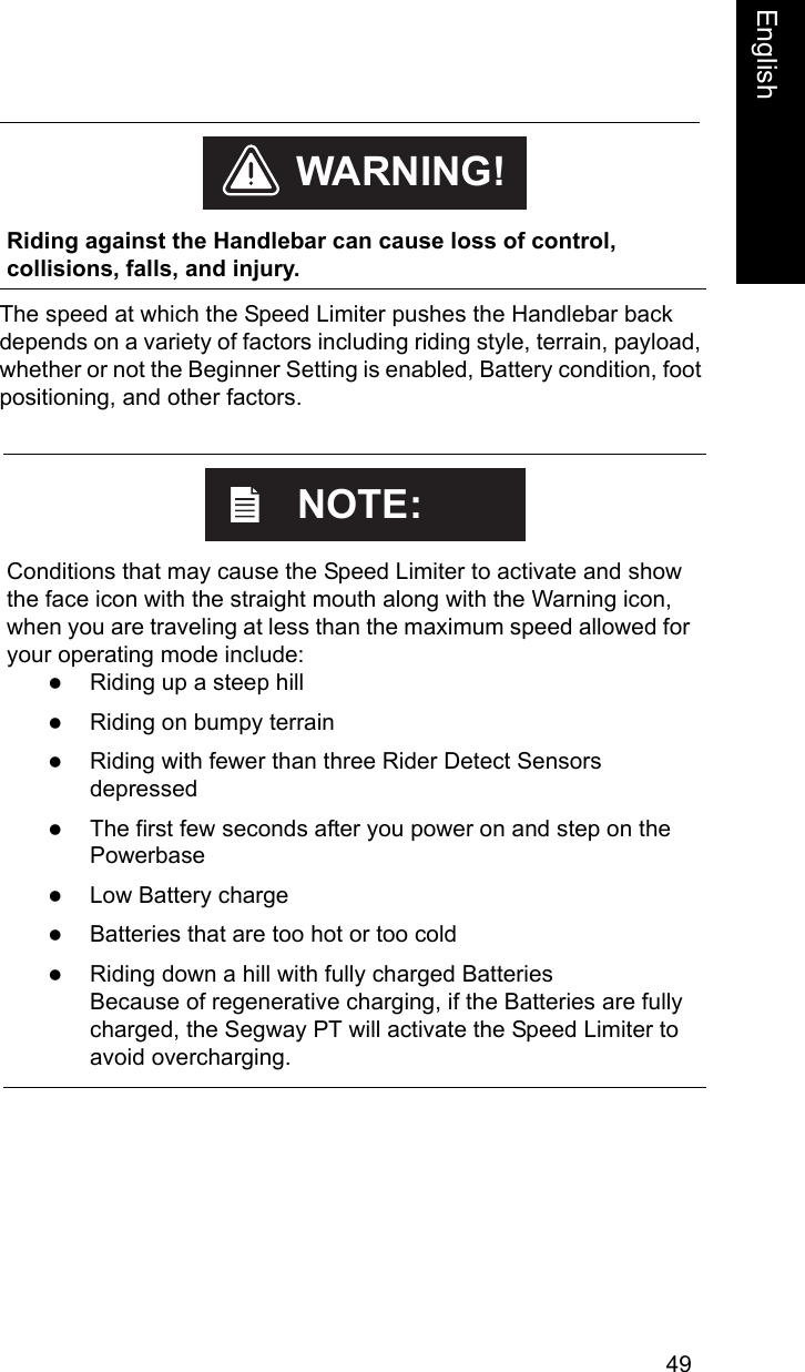 49EnglishEnglishThe speed at which the Speed Limiter pushes the Handlebar back depends on a variety of factors including riding style, terrain, payload, whether or not the Beginner Setting is enabled, Battery condition, foot positioning, and other factors.     Riding against the Handlebar can cause loss of control, collisions, falls, and injury.WARNING!    Conditions that may cause the Speed Limiter to activate and show the face icon with the straight mouth along with the Warning icon, when you are traveling at less than the maximum speed allowed for your operating mode include: zRiding up a steep hillzRiding on bumpy terrainzRiding with fewer than three Rider Detect Sensors depressedzThe first few seconds after you power on and step on the PowerbasezLow Battery chargezBatteries that are too hot or too coldzRiding down a hill with fully charged Batteries Because of regenerative charging, if the Batteries are fully charged, the Segway PT will activate the Speed Limiter to avoid overcharging.NOTE: