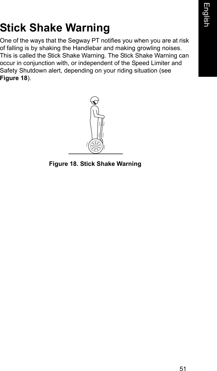51EnglishEnglishStick Shake WarningOne of the ways that the Segway PT notifies you when you are at risk of falling is by shaking the Handlebar and making growling noises. This is called the Stick Shake Warning. The Stick Shake Warning can occur in conjunction with, or independent of the Speed Limiter and Safety Shutdown alert, depending on your riding situation (see Figure 18). Figure 18. Stick Shake Warning