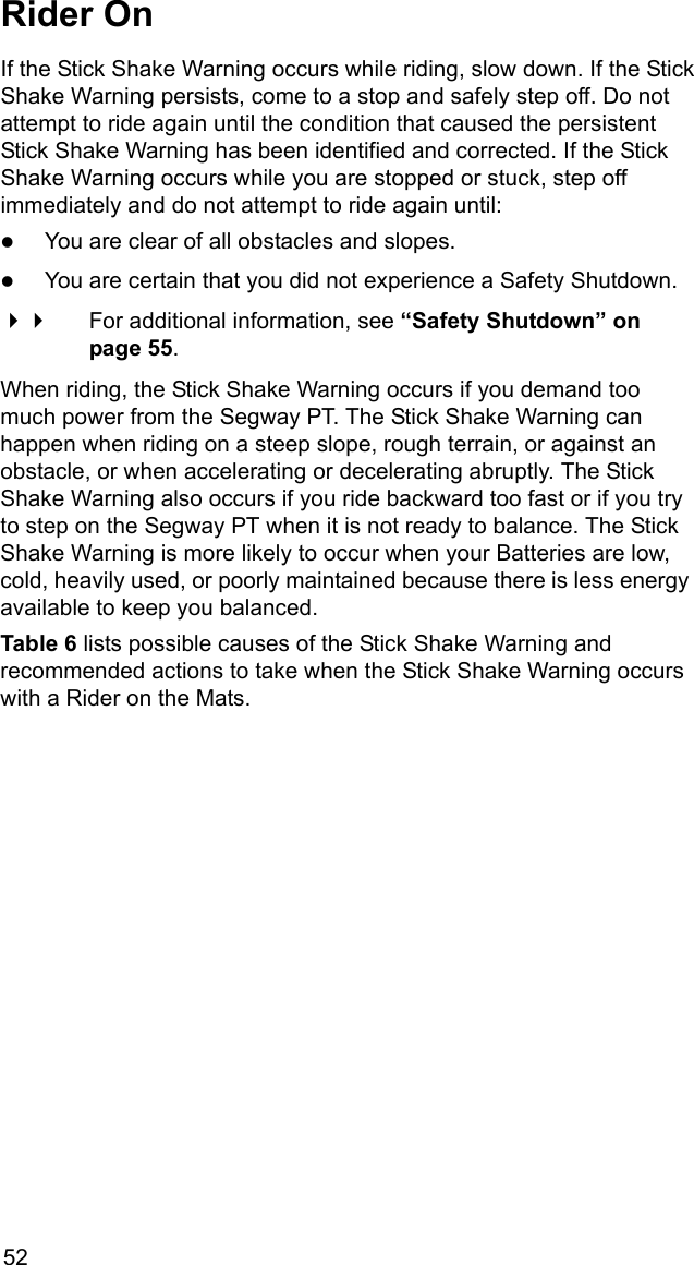 52Rider OnIf the Stick Shake Warning occurs while riding, slow down. If the StickShake Warning persists, come to a stop and safely step off. Do not attempt to ride again until the condition that caused the persistent Stick Shake Warning has been identified and corrected. If the Stick Shake Warning occurs while you are stopped or stuck, step off immediately and do not attempt to ride again until:zYou are clear of all obstacles and slopes.zYou are certain that you did not experience a Safety Shutdown. For additional information, see &ldquo;Safety Shutdown&rdquo; on page 55.When riding, the Stick Shake Warning occurs if you demand too much power from the Segway PT. The Stick Shake Warning can happen when riding on a steep slope, rough terrain, or against an obstacle, or when accelerating or decelerating abruptly. The Stick Shake Warning also occurs if you ride backward too fast or if you try to step on the Segway PT when it is not ready to balance. The Stick Shake Warning is more likely to occur when your Batteries are low, cold, heavily used, or poorly maintained because there is less energy available to keep you balanced. Table 6 lists possible causes of the Stick Shake Warning and recommended actions to take when the Stick Shake Warning occurs with a Rider on the Mats. 