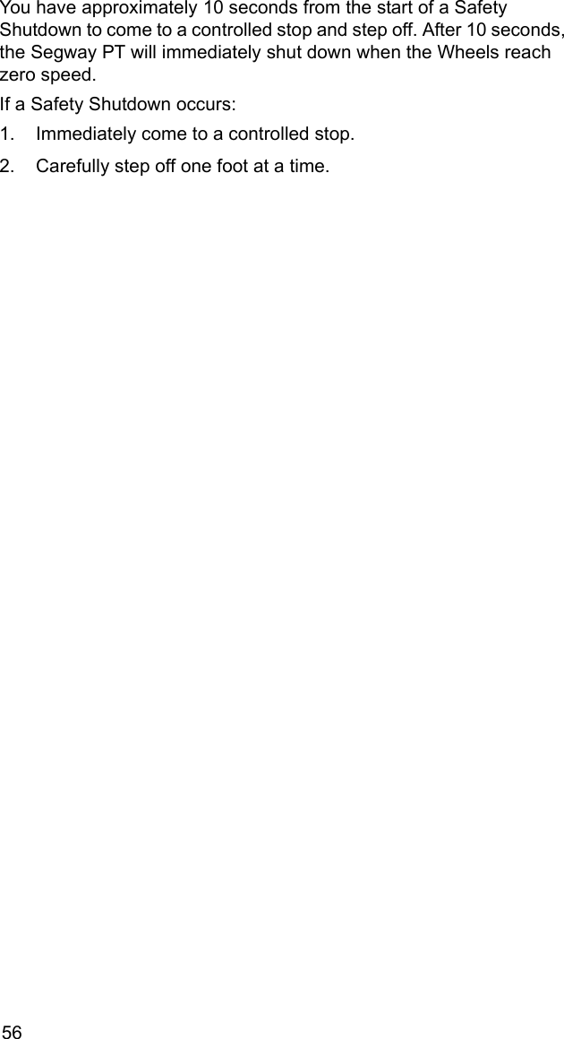 56You have approximately 10 seconds from the start of a Safety Shutdown to come to a controlled stop and step off. After 10 seconds, the Segway PT will immediately shut down when the Wheels reach zero speed. If a Safety Shutdown occurs: 1. Immediately come to a controlled stop. 2. Carefully step off one foot at a time. 