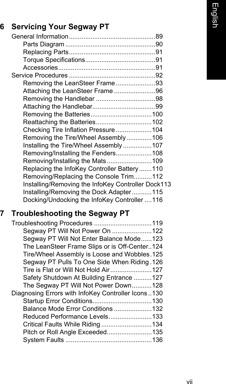 viiEnglish6 Servicing Your Segway PTGeneral Information................................................89Parts Diagram ..................................................90Replacing Parts................................................91Torque Specifications.......................................91Accessories......................................................91Service Procedures ................................................92Removing the LeanSteer Frame ......................93Attaching the LeanSteer Frame .......................96Removing the Handlebar .................................98Attaching the Handlebar...................................99Removing the Batteries..................................100Reattaching the Batteries...............................102Checking Tire Inflation Pressure ....................104Removing the Tire/Wheel Assembly ..............106Installing the Tire/Wheel Assembly ................107Removing/Installing the Fenders....................108Removing/Installing the Mats .........................109Replacing the InfoKey Controller Battery .......110Removing/Replacing the Console Trim..........112Installing/Removing the InfoKey Controller Dock113Installing/Removing the Dock Adapter ...........115Docking/Undocking the InfoKey Controller ....1167 Troubleshooting the Segway PTTroubleshooting Procedures ................................119Segway PT Will Not Power On ......................122Segway PT Will Not Enter Balance Mode......123The LeanSteer Frame Slips or is Off-Center..124Tire/Wheel Assembly is Loose and Wobbles.125Segway PT Pulls To One Side When Riding .126Tire is Flat or Will Not Hold Air .......................127Safety Shutdown At Building Entrance ..........127The Segway PT Will Not Power Down...........128Diagnosing Errors with InfoKey Controller Icons ..130Startup Error Conditions.................................130Balance Mode Error Conditions .....................132Reduced Performance Levels........................133Critical Faults While Riding ............................134Pitch or Roll Angle Exceeded.........................135System Faults ................................................136