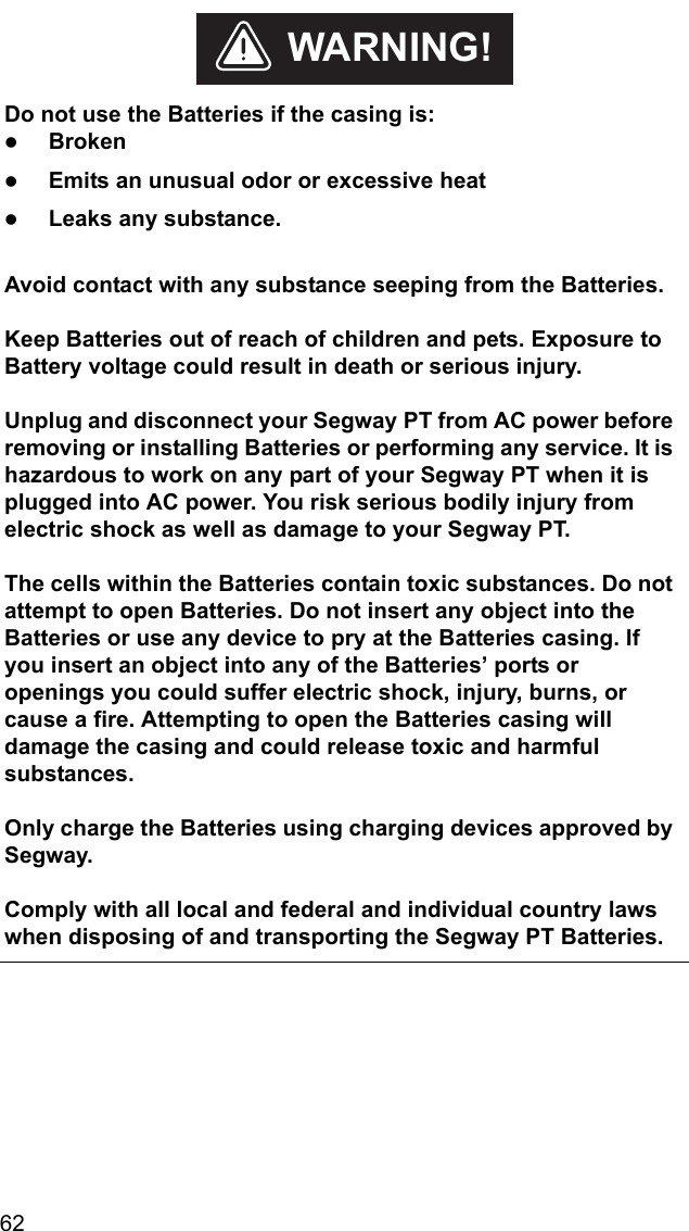 62    Do not use the Batteries if the casing is:zBrokenzEmits an unusual odor or excessive heatzLeaks any substance. Avoid contact with any substance seeping from the Batteries.Keep Batteries out of reach of children and pets. Exposure to Battery voltage could result in death or serious injury.Unplug and disconnect your Segway PT from AC power before removing or installing Batteries or performing any service. It is hazardous to work on any part of your Segway PT when it is plugged into AC power. You risk serious bodily injury from electric shock as well as damage to your Segway PT.The cells within the Batteries contain toxic substances. Do not attempt to open Batteries. Do not insert any object into the Batteries or use any device to pry at the Batteries casing. If you insert an object into any of the Batteries&rsquo; ports or openings you could suffer electric shock, injury, burns, or cause a fire. Attempting to open the Batteries casing will damage the casing and could release toxic and harmful substances. Only charge the Batteries using charging devices approved by Segway.Comply with all local and federal and individual country laws when disposing of and transporting the Segway PT Batteries.WARNING!