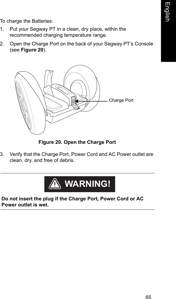 65EnglishEnglishTo charge the Batteries:1. Put your Segway PT in a clean, dry place, within the recommended charging temperature range.2. Open the Charge Port on the back of your Segway PT&rsquo;s Console (see Figure 20). Figure 20. Open the Charge Port3. Verify that the Charge Port, Power Cord and AC Power outlet are clean, dry, and free of debris. Charge Port    Do not insert the plug if the Charge Port, Power Cord or AC Power outlet is wet.WARNING!