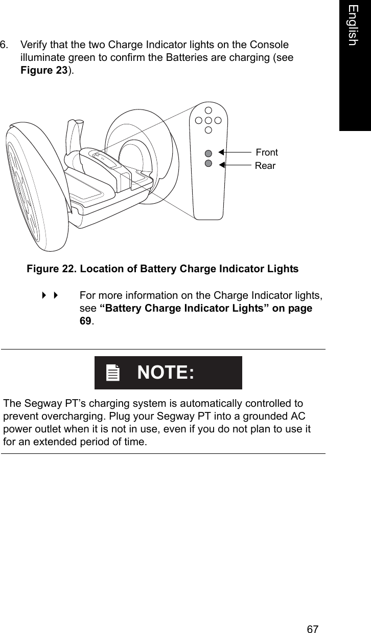 67EnglishEnglish6. Verify that the two Charge Indicator lights on the Console illuminate green to confirm the Batteries are charging (see Figure 23). Figure 22. Location of Battery Charge Indicator Lights For more information on the Charge Indicator lights, see &ldquo;Battery Charge Indicator Lights&rdquo; on page 69. FrontRear    The Segway PT&rsquo;s charging system is automatically controlled to prevent overcharging. Plug your Segway PT into a grounded AC power outlet when it is not in use, even if you do not plan to use it for an extended period of time.NOTE: