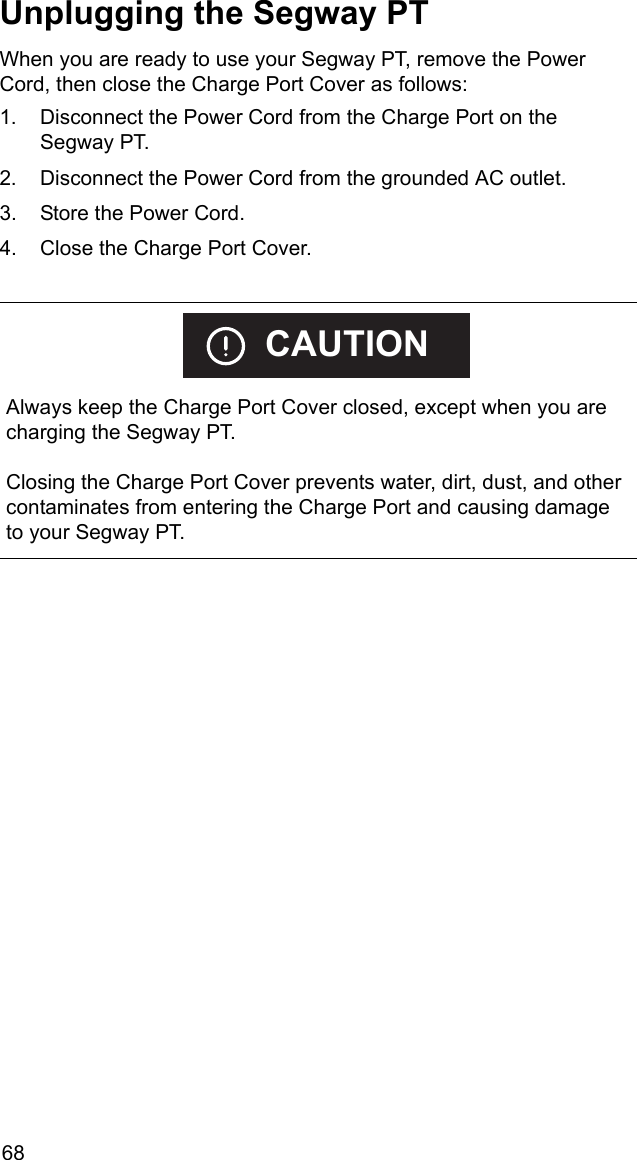 68Unplugging the Segway PTWhen you are ready to use your Segway PT, remove the Power Cord, then close the Charge Port Cover as follows: 1. Disconnect the Power Cord from the Charge Port on the Segway PT. 2. Disconnect the Power Cord from the grounded AC outlet.3. Store the Power Cord. 4. Close the Charge Port Cover.     Always keep the Charge Port Cover closed, except when you are charging the Segway PT. Closing the Charge Port Cover prevents water, dirt, dust, and other contaminates from entering the Charge Port and causing damage to your Segway PT.CAUTION