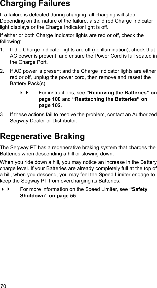 70Charging FailuresIf a failure is detected during charging, all charging will stop. Depending on the nature of the failure, a solid red Charge Indicator light displays or the Charge Indicator light is off.If either or both Charge Indicator lights are red or off, check the following:1. If the Charge Indicator lights are off (no illumination), check that AC power is present, and ensure the Power Cord is full seated in the Charge Port.2. If AC power is present and the Charge Indicator lights are either red or off, unplug the power cord, then remove and reseat the Battery Pack(s).  For instructions, see &ldquo;Removing the Batteries&rdquo; on page 100 and &ldquo;Reattaching the Batteries&rdquo; on page 102.3. If these actions fail to resolve the problem, contact an Authorized Segway Dealer or Distributor.Regenerative BrakingThe Segway PT has a regenerative braking system that charges the Batteries when descending a hill or slowing down.When you ride down a hill, you may notice an increase in the Battery charge level. If your Batteries are already completely full at the top of a hill, when you descend, you may feel the Speed Limiter engage to keep the Segway PT from overcharging its Batteries. For more information on the Speed Limiter, see &ldquo;Safety Shutdown&rdquo; on page 55. 