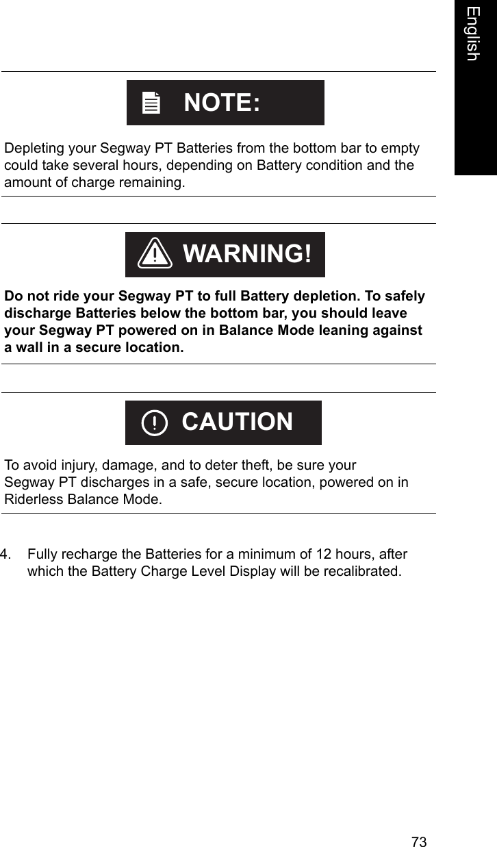 73EnglishEnglish4. Fully recharge the Batteries for a minimum of 12 hours, after which the Battery Charge Level Display will be recalibrated.    Depleting your Segway PT Batteries from the bottom bar to empty could take several hours, depending on Battery condition and the amount of charge remaining.NOTE:    Do not ride your Segway PT to full Battery depletion. To safely discharge Batteries below the bottom bar, you should leave your Segway PT powered on in Balance Mode leaning against a wall in a secure location. WARNING!    To avoid injury, damage, and to deter theft, be sure your Segway PT discharges in a safe, secure location, powered on in Riderless Balance Mode.CAUTION